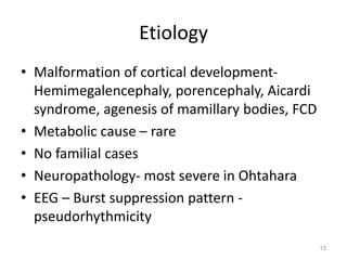 Etiology
• Malformation of cortical development-
Hemimegalencephaly, porencephaly, Aicardi
syndrome, agenesis of mamillary bodies, FCD
• Metabolic cause – rare
• No familial cases
• Neuropathology- most severe in Ohtahara
• EEG – Burst suppression pattern -
pseudorhythmicity
13
 