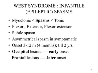 WEST SYNDROME : INFANTILE
(EPILEPTIC) SPASMS
• Myoclonic < Spasms < Tonic
• Flexor , Extensor, Flexor-extensor
• Subtle spasm
• Asymmetrical spasm in symptomatic
• Onset 3-12 m (4 months); till 2 yrs
• Occipital lesions---- early onset
Frontal lesions -----later onset
18
 