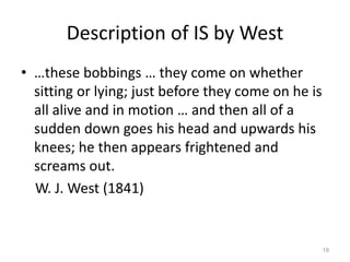 Description of IS by West
• …these bobbings … they come on whether
sitting or lying; just before they come on he is
all alive and in motion … and then all of a
sudden down goes his head and upwards his
knees; he then appears frightened and
screams out.
W. J. West (1841)
19
 