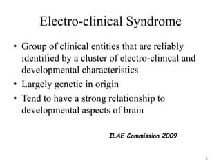 Electro-clinical Syndrome
• Group of clinical entities that are reliably
identified by a cluster of electro-clinical and
developmental characteristics
• Largely genetic in origin
• Tend to have a strong relationship to
developmental aspects of brain
2
ILAE Commission 2009
 