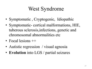 West Syndrome
• Symptomatic , Cryptogenic, Idiopathic
• Symptomatic- cortical malformations, HIE,
tuberous sclerosis,infections, genetic and
chromosomal abnormalities etc
• Focal lesions ++
• Autistic regression / visual agnosia
• Evolution into LGS / partial seizures
21
 