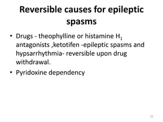 Reversible causes for epileptic
spasms
• Drugs - theophylline or histamine H1
antagonists ,ketotifen -epileptic spasms and
hypsarrhythmia- reversible upon drug
withdrawal.
• Pyridoxine dependency
22
 