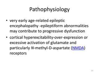 Pathophysiology
• very early age-related epileptic
encephalopathy -epileptiform abnormalities
may contribute to progressive dysfunction
• cortical hyperexcitability-over-expression or
excessive activation of glutamate and
particularly N-methyl-D-aspartate (NMDA)
receptors
23
 