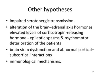 Other hypotheses
• impaired serotonergic transmission
• alteration of the brain–adrenal axis hormones
elevated levels of corticotropin-releasing
hormone - epileptic spasms & psychomotor
deterioration of the patients
• brain stem dysfunction and abnormal cortical–
subcortical interactions
• immunological mechanisms.
24
 