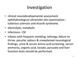 Investigation
• clinical neurodevelopmental assessment
ophthalmological ultraviolet skin examination -
tuberous sclerosis and Aicardi syndrome.
• electrolyte, metabolic
• Infections- CSF
• infants with frequent vomiting, lethargy, failure to
thrive, peculiar odours & unexplained neurological
findings, urine & serum amino acid screening, serum
ammonia, organic acid, lactate, pyruvate and liver
function tests should be performed.
25
 