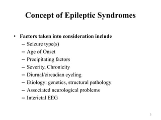 Concept of Epileptic Syndromes
• Factors taken into consideration include
– Seizure type(s)
– Age of Onset
– Precipitating factors
– Severity, Chronicity
– Diurnal/circadian cycling
– Etiology: genetics, structural pathology
– Associated neurological problems
– Interictal EEG
3
 
