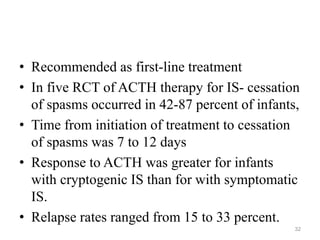 • Recommended as first-line treatment
• In five RCT of ACTH therapy for IS- cessation
of spasms occurred in 42-87 percent of infants,
• Time from initiation of treatment to cessation
of spasms was 7 to 12 days
• Response to ACTH was greater for infants
with cryptogenic IS than for with symptomatic
IS.
• Relapse rates ranged from 15 to 33 percent.
32
 