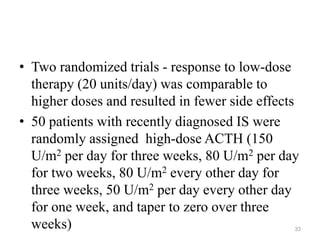 • Two randomized trials - response to low-dose
therapy (20 units/day) was comparable to
higher doses and resulted in fewer side effects
• 50 patients with recently diagnosed IS were
randomly assigned high-dose ACTH (150
U/m2 per day for three weeks, 80 U/m2 per day
for two weeks, 80 U/m2 every other day for
three weeks, 50 U/m2 per day every other day
for one week, and taper to zero over three
weeks) 33
 