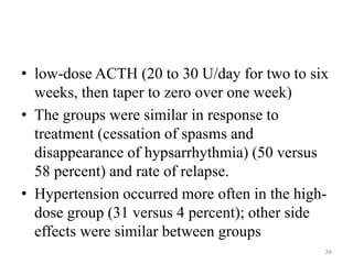 • low-dose ACTH (20 to 30 U/day for two to six
weeks, then taper to zero over one week)
• The groups were similar in response to
treatment (cessation of spasms and
disappearance of hypsarrhythmia) (50 versus
58 percent) and rate of relapse.
• Hypertension occurred more often in the high-
dose group (31 versus 4 percent); other side
effects were similar between groups
34
 