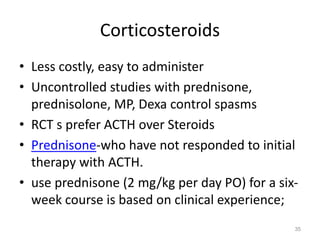 Corticosteroids
• Less costly, easy to administer
• Uncontrolled studies with prednisone,
prednisolone, MP, Dexa control spasms
• RCT s prefer ACTH over Steroids
• Prednisone-who have not responded to initial
therapy with ACTH.
• use prednisone (2 mg/kg per day PO) for a six-
week course is based on clinical experience;
35
 