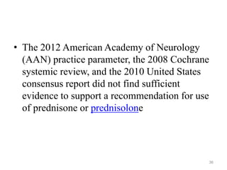 • The 2012 American Academy of Neurology
(AAN) practice parameter, the 2008 Cochrane
systemic review, and the 2010 United States
consensus report did not find sufficient
evidence to support a recommendation for use
of prednisone or prednisolone
36
 