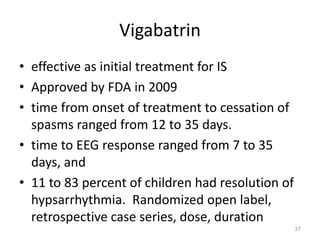 Vigabatrin
• effective as initial treatment for IS
• Approved by FDA in 2009
• time from onset of treatment to cessation of
spasms ranged from 12 to 35 days.
• time to EEG response ranged from 7 to 35
days, and
• 11 to 83 percent of children had resolution of
hypsarrhythmia. Randomized open label,
retrospective case series, dose, duration
37
 