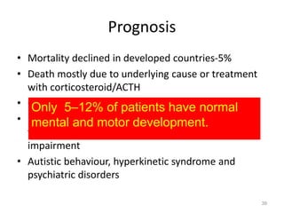 Prognosis
• Mortality declined in developed countries-5%
• Death mostly due to underlying cause or treatment
with corticosteroid/ACTH
• 60% develop other seizures refractory to treatment
• Half patients- permanent motor disabilities & two-
thirds have severe cognitive & psychological
impairment
• Autistic behaviour, hyperkinetic syndrome and
psychiatric disorders
39
Only 5–12% of patients have normal
mental and motor development.
 
