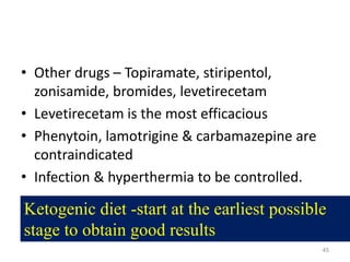 • Other drugs – Topiramate, stiripentol,
zonisamide, bromides, levetirecetam
• Levetirecetam is the most efficacious
• Phenytoin, lamotrigine & carbamazepine are
contraindicated
• Infection & hyperthermia to be controlled.
45
Ketogenic diet -start at the earliest possible
stage to obtain good results
 