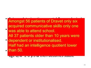 • Seizure deterioration ,mental & neurological
decline is relentless
• progression of symptoms halt at age of 11–12
years - seizures improve but do not cease
• patients may die -during seizure or from
concomitant diseases- 15%
• Severe impairment of cognitive functioning at
age b/w- 2-6 yrs & then becomes stable
46
Amongst 56 patients of Dravet only six
acquired communicative skills only one
was able to attend school.
All 37 patients older than 10 years were
dependent or institutionalised.
Half had an intelligence quotient lower
than 50.
 