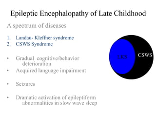 Epileptic Encephalopathy of Late Childhood
A spectrum of diseases
1. Landau- Kleffner syndrome
2. CSWS Syndrome
• Gradual cognitive/behavior
deterioration
• Acquired language impairment
• Seizures
• Dramatic activation of epileptiform
abnormalities in slow wave sleep
LKS CSWS
 