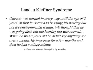 Landau Kleffner Syndrome
• Our son was normal in every way until the age of 2
years. At first he seemed to be losing his hearing but
not for environmental sounds. We thought that he
was going deaf, but the hearing test was normal…
When he was 3 years old he didn’t say anything for
over a month. He improved for a few months and
then he had a minor seizure
» From the internet description by a mother
52
 