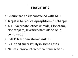 Treatment
• Seizure are easily controlled with AED
• Target is to reduce epileptiform discharges
• AED- Valproate, ethosuximide, Clobazam,
clonazepam, levetirecetam alone or in
combination
• If AED fails then steroids/ACTH
• IVIG tried successfully in some cases
• Neurosurgery- intracortical transections
56
 