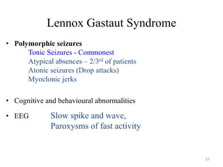 Lennox Gastaut Syndrome
• Polymorphic seizures
Tonic Seizures - Commonest
Atypical absences – 2/3rd of patients
Atonic seizures (Drop attacks)
Myoclonic jerks
• Cognitive and behavioural abnormalities
• EEG Slow spike and wave,
Paroxysms of fast activity
57
 