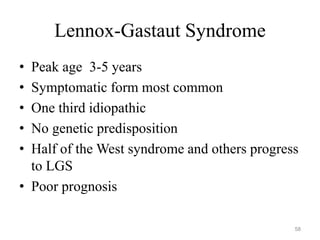 Lennox-Gastaut Syndrome
• Peak age 3-5 years
• Symptomatic form most common
• One third idiopathic
• No genetic predisposition
• Half of the West syndrome and others progress
to LGS
• Poor prognosis
58
 
