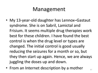 Management
• My 13-year-old daughter has Lennox–Gastaut
syndrome. She is on Sabril, Lamictal and
Frisium. It seems multiple drug therapies work
best for these children. I have found the best
control is when the drug level or types are
changed. The initial control is good usually
reducing the seizures for a month or so, but
they then start up again. Hence, we are always
juggling the doses up and down.
• From an Internet description by a mother 61
 