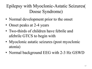 Epilepsy with Myoclonic-Astatic Seizures(
Doose Syndrome)
• Normal development prior to the onset
• Onset peaks at 2-4 years
• Two-thirds of children have febrile and
afebrile GTCS to begin with
• Myoclonic astatic seizures (post myoclonic
atonia)
• Normal background EEG with 2-3 Hz GSWD
67
 