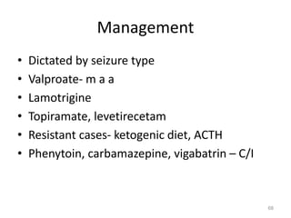 Management
• Dictated by seizure type
• Valproate- m a a
• Lamotrigine
• Topiramate, levetirecetam
• Resistant cases- ketogenic diet, ACTH
• Phenytoin, carbamazepine, vigabatrin – C/I
68
 