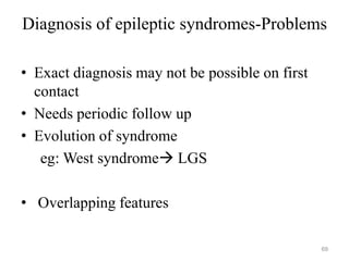 Diagnosis of epileptic syndromes-Problems
• Exact diagnosis may not be possible on first
contact
• Needs periodic follow up
• Evolution of syndrome
eg: West syndrome LGS
• Overlapping features
69
 