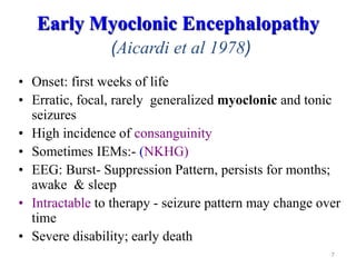 7
Early Myoclonic Encephalopathy
(Aicardi et al 1978)
• Onset: first weeks of life
• Erratic, focal, rarely generalized myoclonic and tonic
seizures
• High incidence of consanguinity
• Sometimes IEMs:- (NKHG)
• EEG: Burst- Suppression Pattern, persists for months;
awake & sleep
• Intractable to therapy - seizure pattern may change over
time
• Severe disability; early death
 