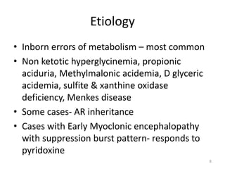 Etiology
• Inborn errors of metabolism – most common
• Non ketotic hyperglycinemia, propionic
aciduria, Methylmalonic acidemia, D glyceric
acidemia, sulfite & xanthine oxidase
deficiency, Menkes disease
• Some cases- AR inheritance
• Cases with Early Myoclonic encephalopathy
with suppression burst pattern- responds to
pyridoxine
8
 