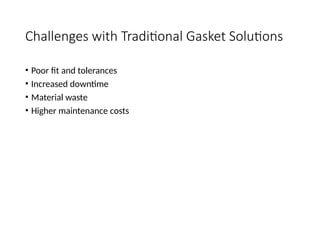 Challenges with Traditional Gasket Solutions
• Poor fit and tolerances
• Increased downtime
• Material waste
• Higher maintenance costs
 