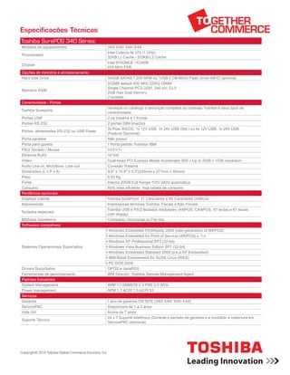 Especificações Técnicas
Toshiba SurePOS 340 Séries:
Modelos de equipamentos 340/ E40/ 34A/ E4A
Processador
Intel Celeron M 373 (1 GHz)
32KB L1 Cache / 512KB L2 Cache
Chipset
Intel 910GMLE / ICH6M
400 MHz FSB
Opções de memória e armazenamento
Hard Disk Drive 160GB SATAII 7.200 RPM ou *USB 4 GB Micro Flash Drive (MFD) opcional
Memória RAM
512MB default 400 MHz DDR2 DIMM
Single Channel PC2-3200, 240 pin, CL3
2GB max total memory
2 sockets
Conectividade - Portas
Toshiba Sureports
Verifique no catálogo a descrição completa da conexão Toshiba e seus tipos de
conectividade
Portas USB 2 na traseira e 1 frontal
Portas RS-232 2 portas DB9 (macho)
Portas alimentadas RS-232 ou USB Power
3x Pow. RS232, 1x 12V USB, 1x 24V USB (Std.) ou 4x 12V USB, 1x 24V USB
(Feature Opcional)
Porta paralela Não possui
Porta para gaveta 1 Porta padrão Toshiba/ IBM
PS/2 Teclado / Mouse 01/01/11
Ethernet RJ45 10/100
Video Dual-head PCI Express Media Accelerator 900 v Up to 2048 x 1536 resolution
Audio Line-in, Microfone, Line-out Conexão Traseira
Dimensões (L x P x A) 9,6" x 10.9" x 3.5"(245mm x 277mm x 90mm)
Peso 4,53 Kg
Fonte Interna 200W Full Range 110V-240V automática
Consumo 80% mais eficiente. Veja tabela de consumo
Periféricos opcionais
Displays Cliente Toshiba SurePoint, 11 Caracteres e 40 Caracteres Gráficos
Impressoras Impressoras térmicas Toshiba, Fiscais e Não Fiscais
Teclados especiais
Toshiba USB e PS/2 teclados modulares (ANPOS, CANPOS, 67 teclas e 67 teclas
com dispay)
Módulos Gaveteiros Compacto, Horizontal ou Flip-top
Softwares compativeis
Sistemas Operacionais Suportados
• Windows Embedded POSReady 2009 (next generation of WEPOS)
• Windows Embedded for Point of Service (WEPOS) v. 1.x
• Windows XP Professional SP3 (32-bit)
• Windows Vista Business Edition SP1 (32-bit)
• Windows Embedded Standard 2009 (a.k.a XP Embedded)
• IBM Retail Environment for SUSE Linux (IRES)
• PC DOS 2000
Drivers Suportados OPOS e JavaPOS
Ferramentas de gerenciamento IBM Director: Toshiba Remote Management Agent
Padrões Industriais
System Management WfM 1.1 SMBIOS 2.3 PXE 2.0 WOL
Power management APM 1.2 ACPI 1.0 ACPI S3
Serviços
Garantia 1 ano de garantia ON SITE (340/ E40/ 34A/ E4A)
ServicePAC Disponíveis de 1 a 3 anos
Vida Útil Acima de 7 anos
Suporte Técnico
24 x 7 Suporte telefônico (Durante o período de garantia e a contratar a cobertura em
ServicePAC adicional)
Copyright© 2014 Toshiba Global Commerce Solutions, Inc.
 