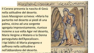 Il Corano presenta la nascita di Gesù
nella solitudine del deserto.
Louis Massignon scriveva: «Maria ha
partorito nel deserto ai piedi di una
palma, vicino ad una sorgente
sgorgata improvvisamente, riunisce
insieme a sua volta Agar nel deserto,
Maria Vergine a Mataira e la Donna
perseguitata dell’Apocalisse».
I tipi biblici di Maria piangono e
soffrono nella solitudine e
nell’abbandono del deserto.

 