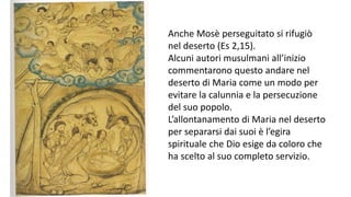 Anche Mosè perseguitato si rifugiò
nel deserto (Es 2,15).
Alcuni autori musulmani all’inizio
commentarono questo andare nel
deserto di Maria come un modo per
evitare la calunnia e la persecuzione
del suo popolo.
L’allontanamento di Maria nel deserto
per separarsi dai suoi è l’egira
spirituale che Dio esige da coloro che
ha scelto al suo completo servizio.

 