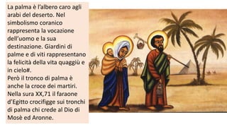 La palma è l’albero caro agli
arabi del deserto. Nel
simbolismo coranico
rappresenta la vocazione
dell’uomo e la sua
destinazione. Giardini di
palme e di viti rappresentano
la felicità della vita quaggiù e
in cielo#.
Però il tronco di palma è
anche la croce dei martiri.
Nella sura XX,71 il faraone
d’Egitto crocifigge sui tronchi
di palma chi crede al Dio di
Mosè ed Aronne.

 