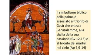 Il simbolismo biblico
della palma è
associato al trionfo di
Gesù che entra a
Gerusalemme, alla
vigilia della sua
passione (Gv 12,13) e
al trionfo dei martiri
nel cielo (Ap 7,9-14)

 