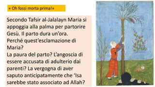 « Oh fossi morta prima!»

Secondo Tafsir al-Jalalayn Maria si
appoggia alla palma per partorire
Gesù. Il parto dura un’ora.
Perché quest’esclamazione di
Maria?
La paura del parto? L’angoscia di
essere accusata di adulterio dai
parenti? La vergogna di aver
saputo anticipatamente che ‘Isa
sarebbe stato associato ad Allah?

 