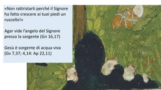 «Non rattristarti perché il Signore
ha fatto crescere ai tuoi piedi un
ruscello!»
Agar vide l’angelo del Signore
presso la sorgente (Gn 16,17)
Gesù è sorgente di acqua viva
(Gv 7,37; 4,14: Ap 22,11)

 