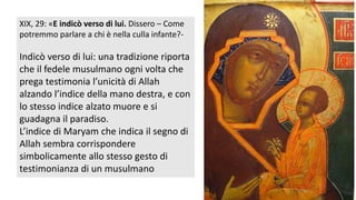 XIX, 29: «E indicò verso di lui. Dissero – Come
potremmo parlare a chi è nella culla infante?-

Indicò verso di lui: una tradizione riporta
che il fedele musulmano ogni volta che
prega testimonia l’unicità di Allah
alzando l’indice della mano destra, e con
lo stesso indice alzato muore e si
guadagna il paradiso.
L’indice di Maryam che indica il segno di
Allah sembra corrispondere
simbolicamente allo stesso gesto di
testimonianza di un musulmano

 