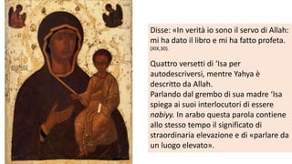 Disse: «In verità io sono il servo di Allah:
mi ha dato il libro e mi ha fatto profeta.
(XIX,30).

Quattro versetti di ‘Isa per
autodescriversi, mentre Yahya è
descritto da Allah.
Parlando dal grembo di sua madre ‘Isa
spiega ai suoi interlocutori di essere
nabiyy. In arabo questa parola contiene
allo stesso tempo il significato di
straordinaria elevazione e di «parlare da
un luogo elevato».

 