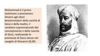 Muhammad è il primo
testimone a proclamare
dinanzi agli ebrei
bestemmiatori della santità di
Gesù e della madre, il
carattere soprannaturale del
concepimento e della nascita
di Gesù, realizzando le
promesse di Gesù stesso nel
vangelo di Giovanni (8,58)

 