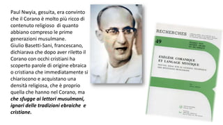Paul Nwyia, gesuita, era convinto
che il Corano è molto più ricco di
contenuto religioso di quanto
abbiano compreso le prime
generazioni musulmane.
Giulio Basetti-Sani, francescano,
dichiarava che dopo aver riletto il
Corano con occhi cristiani ha
scoperto parole di origine ebraica
o cristiana che immediatamente si
chiariscono e acquistano una
densità religiosa, che è proprio
quella che hanno nel Corano, ma
che sfugge ai lettori musulmani,
ignari delle tradizioni ebraiche e
cristiane.

 