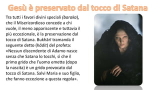 Tra tutti i favori divini speciali (baraka),
che il Misericordioso concede a chi
vuole, il meno appariscente e tuttavia il
più eccezionale, è la preservazione dal
tocco di Satana. Bukhārī tramanda il
seguente detto (hādit) del profeta:
«Nessun discendente di Adamo nasce
senza che Satana lo tocchi, sì che il
primo grido che l’uomo emette (dopo
la nascita) è un grido provocato dal
tocco di Satana. Salvi Maria e suo figlio,
che fanno eccezione a questa regola».

 