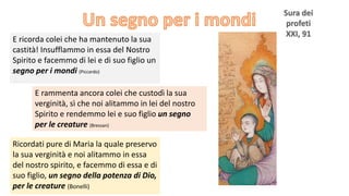 E ricorda colei che ha mantenuto la sua
castità! Insufflammo in essa del Nostro
Spirito e facemmo di lei e di suo figlio un
segno per i mondi (Piccardo)
E rammenta ancora colei che custodì la sua
verginità, sì che noi alitammo in lei del nostro
Spirito e rendemmo lei e suo figlio un segno
per le creature (Bressan)
Ricordati pure di Maria la quale preservo
la sua verginità e noi alitammo in essa
del nostro spirito, e facemmo di essa e di
suo figlio, un segno della potenza di Dio,
per le creature (Bonelli)

 