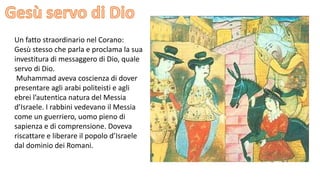 Un fatto straordinario nel Corano:
Gesù stesso che parla e proclama la sua
investitura di messaggero di Dio, quale
servo di Dio.
Muhammad aveva coscienza di dover
presentare agli arabi politeisti e agli
ebrei l’autentica natura del Messia
d’Israele. I rabbini vedevano il Messia
come un guerriero, uomo pieno di
sapienza e di comprensione. Doveva
riscattare e liberare il popolo d’Israele
dal dominio dei Romani.

 