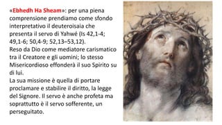 «Ebhedh Ha Sheam»: per una piena
comprensione prendiamo come sfondo
interpretativo il deuteroisaia che
presenta il servo di Yahwé (Is 42,1-4;
49,1-6; 50,4-9; 52,13–53,12).
Reso da Dio come mediatore carismatico
tra il Creatore e gli uomini; lo stesso
Misericordioso effonderà il suo Spirito su
di lui.
La sua missione è quella di portare
proclamare e stabilire il diritto, la legge
del Signore. Il servo è anche profeta ma
soprattutto è il servo sofferente, un
perseguitato.

 
