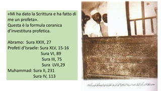 «Mi ha dato la Scrittura e ha fatto di
me un profeta».
Questa è la formula coranica
d’investitura profetica.

Abramo: Sura XXIX, 27
Profeti d’Israele: Sura XLV, 15-16
Sura VI, 89
Sura III, 75
Sura LVII,29
Muhammad: Sura II, 231
Sura IV, 113

 