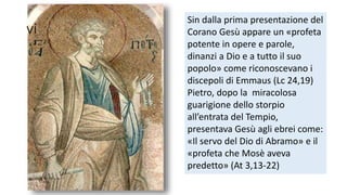 vi

Sin dalla prima presentazione del
Corano Gesù appare un «profeta
potente in opere e parole,
dinanzi a Dio e a tutto il suo
popolo» come riconoscevano i
discepoli di Emmaus (Lc 24,19)
Pietro, dopo la miracolosa
guarigione dello storpio
all’entrata del Tempio,
presentava Gesù agli ebrei come:
«Il servo del Dio di Abramo» e il
«profeta che Mosè aveva
predetto» (At 3,13-22)

 