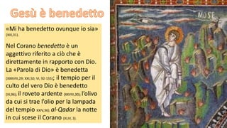 «Mi ha benedetto ovunque io sia»
(XIX,31).

Nel Corano benedetto è un
aggettivo riferito a ciò che è
direttamente in rapporto con Dio.
La «Parola di Dio» è benedetta
(XXXVIII,29; XXI,50; VI, 92-155); il tempio per il
culto del vero Dio è benedetto
(III,96); il roveto ardente (XXVIII,30); l’olivo
da cui si trae l’olio per la lampada
del tempio XXIV,36); al-Qadar la notte
in cui scese il Corano (XLIV, 3).

 
