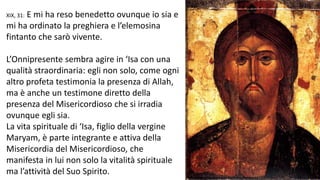 E mi ha reso benedetto ovunque io sia e
mi ha ordinato la preghiera e l’elemosina
fintanto che sarò vivente.
XIX, 31:

L’Onnipresente sembra agire in ‘Isa con una
qualità straordinaria: egli non solo, come ogni
altro profeta testimonia la presenza di Allah,
ma è anche un testimone diretto della
presenza del Misericordioso che si irradia
ovunque egli sia.
La vita spirituale di ‘Isa, figlio della vergine
Maryam, è parte integrante e attiva della
Misericordia del Misericordioso, che
manifesta in lui non solo la vitalità spirituale
ma l’attività del Suo Spirito.

 